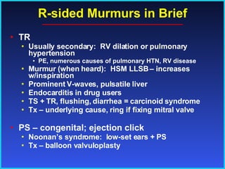R-sided Murmurs in Brief TR Usually secondary:  RV dilation or pulmonary hypertension  PE, numerous causes of pulmonary HTN, RV disease Murmur (when heard):  HSM LLSB – increases w/inspiration Prominent V-waves, pulsatile liver Endocarditis in drug users TS + TR, flushing, diarrhea = carcinoid syndrome Tx – underlying cause, ring if fixing mitral valve PS – congenital; ejection click Noonan’s syndrome:  low-set ears + PS Tx – balloon valvuloplasty 