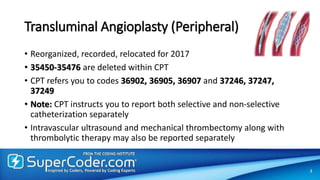 Transluminal Angioplasty (Peripheral)
• Reorganized, recorded, relocated for 2017
• 35450-35476 are deleted within CPT
• CPT refers you to codes 36902, 36905, 36907 and 37246, 37247,
37249
• Note: CPT instructs you to report both selective and non-selective
catheterization separately
• Intravascular ultrasound and mechanical thrombectomy along with
thrombolytic therapy may also be reported separately
3
 