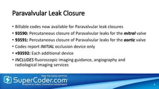 Paravalvular Leak Closure
• Billable codes now available for Paravalvular leak closures
• 93590: Percutaneous closure of Paravalvular leaks for the mitral valve
• 93591: Percutaneous closure of Paravalvular leaks for the aortic valve
• Codes report INITIAL occlusion device only
• +93592: Each additional device
• INCLUDES fluoroscopic imaging guidance, angiography and
radiological imaging services
6
 