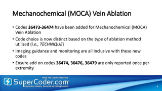 Mechanochemical (MOCA) Vein Ablation
• Codes 36473-36474 have been added for Mechanochemical (MOCA)
Vein Ablation
• Code choice is now distinct based on the type of ablation method
utilized (i.e., TECHNIQUE)
• Imaging guidance and monitoring are all inclusive with these new
codes
• Ensure add on codes 36474, 36476, 36479 are only reported once per
extremity
8
 