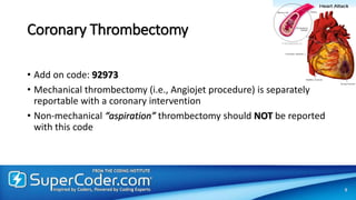 Coronary Thrombectomy
• Add on code: 92973
• Mechanical thrombectomy (i.e., Angiojet procedure) is separately
reportable with a coronary intervention
• Non-mechanical “aspiration” thrombectomy should NOT be reported
with this code
9
 