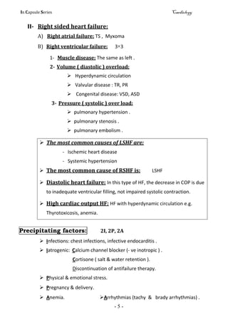 In Capsule Series Cardiology
- 5 -
II- Right sided heart failure:
A) Right atrial failure: TS , Myxoma
B) Right ventricular failure: 3×3
1- Muscle disease: The same as left .
2- Volume ( diastolic ) overload:
 Hyperdynamic circulation
 Valvular disease : TR, PR
 Congenital disease: VSD, ASD
3- Pressure ( systolic ) over load:
 pulmonary hypertension .
 pulmonary stenosis .
 pulmonary embolism .
 The most common causes of LSHF are:
- Ischemic heart disease
- Systemic hypertension
 The most common cause of RSHF is: LSHF
 Diastolic heart failure: In this type of HF, the decrease in COP is due
to inadequate ventricular filling, not impaired systolic contraction.
 High cardiac output HF: HF with hyperdynamic circulation e.g.
Thyrotoxicosis, anemia.
Precipitating factors: 2I, 2P, 2A
 Infections: chest infections, infective endocarditis .
 Iatrogenic: Calcium channel blocker (- ve inotropic ) .
Cortisone ( salt & water retention ).
Discontinuation of antifailure therapy.
 Physical & emotional stress.
 Pregnancy & delivery.
 Anemia. Arrhythmias (tachy & brady arrhythmias) .
 