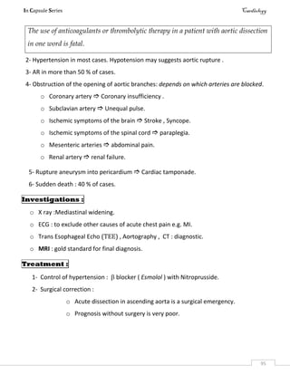 In Capsule Series Cardiology
95
The use of anticoagulants or thrombolytic therapy in a patient with aortic dissection
in one word is fatal.
2- Hypertension in most cases. Hypotension may suggests aortic rupture .
3- AR in more than 50 % of cases.
4- Obstruction of the opening of aortic branches: depends on which arteries are blocked.
o Coronary artery  Coronary insufficiency .
o Subclavian artery  Unequal pulse.
o Ischemic symptoms of the brain  Stroke , Syncope.
o Ischemic symptoms of the spinal cord  paraplegia.
o Mesenteric arteries  abdominal pain.
o Renal artery  renal failure.
5- Rupture aneurysm into pericardium  Cardiac tamponade.
6- Sudden death : 40 % of cases.
Investigations :
o X ray :Mediastinal widening.
o ECG : to exclude other causes of acute chest pain e.g. MI.
o Trans Esophageal Echo (TEE) , Aortography , CT : diagnostic.
o MRI : gold standard for final diagnosis.
Treatment :
1- Control of hypertension :  blocker ( Esmolol ) with Nitroprusside.
2- Surgical correction :
o Acute dissection in ascending aorta is a surgical emergency.
o Prognosis without surgery is very poor.
 
