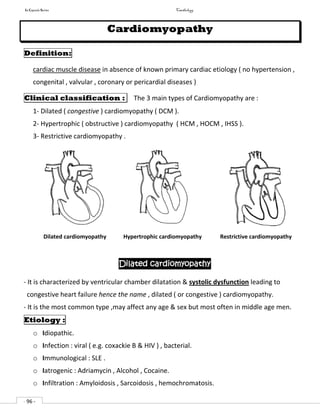 In Capsule Series Cardiology
- 96 -
Cardiomyopathy
Definition:
cardiac muscle disease in absence of known primary cardiac etiology ( no hypertension ,
congenital , valvular , coronary or pericardial diseases )
Clinical classification : The 3 main types of Cardiomyopathy are :
1- Dilated ( congestive ) cardiomyopathy ( DCM ).
2- Hypertrophic ( obstructive ) cardiomyopathy ( HCM , HOCM , IHSS ).
3- Restrictive cardiomyopathy .
Dilated cardiomyopathy Hypertrophic cardiomyopathy Restrictive cardiomyopathy
Dilated cardiomyopathy
- It is characterized by ventricular chamber dilatation & systolic dysfunction leading to
congestive heart failure hence the name , dilated ( or congestive ) cardiomyopathy.
- It is the most common type ,may affect any age & sex but most often in middle age men.
Etiology :
o Idiopathic.
o Infection : viral ( e.g. coxackie B & HIV ) , bacterial.
o Immunological : SLE .
o Iatrogenic : Adriamycin , Alcohol , Cocaine.
o Infiltration : Amyloidosis , Sarcoidosis , hemochromatosis.
 
