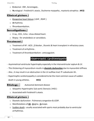 In Capsule Series Cardiology
- 97 -
o Endocinal : DM , Acromegaly .
o Nurological : Freidreich’s ataxia , Duchenne myopathy , myotonia atrophica . MCQ
Clinical picture :
o Congestive heart failure.( LSHF , RSHF )
o Arrhythmia.
o Thromboembolism.
Investigations :
o X ray , ECG , Echo : show dilated heart.
o Biopsy : for amyloidosis or sarcoidosis.
Treatment :
o Treatment of HF : ACEI ,  blocker , Diuretic & heart transplant in refractory cases.
o Treatment of arrhythmia .
o Treatment of thromboembolism : anticoagulant.
Hypertrophic cardiomyopathy
- Asymmetrical ventricular hypertrophy especially in the interventricular septum & LV.
- This thickening of myocardium results in diastolic dysfunction due to myocardial stiffness
- Also , it may result in an obstruction in the LV outflow tract  subvalvular AS .
- Hypertrophic cardiomyopathy is considered to be the most common cause of sudden
death in young athletes. MCQ
Etiology : Autosomal dominant disease
o Idiopathic Hypertrophic Sub-aortic Stenosis ( IHSS )
o Associated with Freidreich’s ataxia.
Clinical picture :
o Diastolic dysfunction : Pulmonary congestion & LCOP.
o Manifestations of AS : Angina , Syncope.
o Sudden death : usually associated with sports most probably due to ventricular
arrhythmias.
 