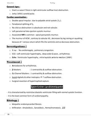 In Capsule Series Cardiology
- 98 -
General signs :
o Giant (a) wave if there is right ventricular outflow tract obstruction.
o Jerky ( bifid ) carotid pulse.
Cardiac examination :
o Double apical impulse : due to palpable atrial systole ( S4 ).
o Paradoxical splitting of S2
o No click as obstruction is subvalvular and not valvular.
o Left parasternal late ejection systolic murmur.
o Associated MR is common : apical pansystolic murmur.
o The murmur of HCM , contrary to valvular AS , decreases by leg raising or squatting
because of  venous return which fills the ventricle and so decrease obstruction.
Investigations :
o X ray : No cardiomegaly , pulmonary congestion.
o ECG : Left ventricular hypertrophy , deep wide Q wave , arrhythmias.
o Echo : Ventricular hypertrophy , mitral systolic anterior motion ( SAM )
Treatment :
o Amiodarone for arrhythmias.
o  blockers :  contractility & outflow obstruction.
o Ca Channel blockers :  contractility & outflow obstruction.
o Avoid digitalis & other inotropics   outflow obstruction .
o Surgical resection of hypertrophied septum.
Restrictive cardiomyopathy
- It is characterized by restrictive diastolic ventricular filling with normal systolic function.
- It is the least common form of cardiomyopathy.
Etiology :
o Idiopathic endomyocardial fibrosis.
o Infiltration : Amyloidosis , Sarcoidosis , Hemochromatosis. ♫♫
 
