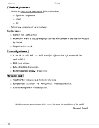 In Capsule Series Cardiology
- 99 -
Clinical picture :
- Similar to constrictive pericarditis ( IF RV is involved )
o Systemic congestion.
o LCOP.
o AF.
- Pulmonary congestion if LV is involved.
Cardiac signs :
o Signs of RVE : Late & mild.
o Murmur of mitral & tricuspid regurge : due to involvement of the papillary muscles
by fibrosis.
o No pericardial knock.
Investigations :
o X ray : No or mild RVE , no calcification ( to differentiate it from constrictive
pericarditis )
o ECG : Low voltage.
o Echo : Diastolic dysfunction.
o Endomyocardial biopsy : Diagnostic.
Treatment :
o Treatment of the cause e.g. Hemochromatosis.
o Symptomatic treatment : HF , Arrhythmias , Thromboembolism.
o Cardiac transplant in refractory cases.
Medicine cannot, except over a short period, increase the population of the world.
Bertrand Russell
 
