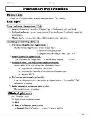 In Capsule Series Cardiology
- 100 -
Pulmonary hypertension
Definition:
Elevation of the pulmonary arterial pressure above
35
/17 mmHg.
Etiology :
Primary pulmonary hypertension (PPH) :
 Very rare ( represents less than 1 % of all cases of pulmonary hypertension ).
 Etiology is unknown , occurs more commonly in middle aged female with repeated
pregnancies.
 May be due to repeated thromboembolism , pulmonary vasculitis.
Secondary pulmonary hypertension :
1- Hyperdynamic pulmonary hypertension :
Due to increased pulmonary arterial blood flow :
 Hyperdynamic circulation.
 Congenital heart diseases : ASD , VSD , PDA .
2- Passive pulmonary hypertension :
Due to pulmonary congestion :  Mitral valve disease .  LSHF .
3- Vasoconstrictive ( reactive ) Pulmonary hypertension :
Due to reflex VC of pulmonary arteriole in response to :
 Long standing pulmonary congestion.
 Long standing hyperdynamic pulmonary hypertension .
 Hypoxia : COPD .
4- Obstructive pulmonary hypertension :
Long standing vasoconstrictive pulmonary hypertension  Irreversible VC of
pulmonary arterioles.
5- Acute obstructive pulmonary hypertension :
Massive pulmonary embolism .
Clinical picture :
1- C/P of the cause .
2- Right ventricular enlargement .
3- RSHF .
4- Signs of pulmonary hypertension :
 General : Giant “a” wave . ( no giant “a” wave in ASD ?? )
 