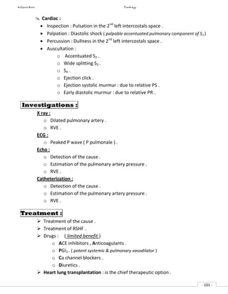 In Capsule Series Cardiology
- 101 -
 Cardiac :
 Inspection : Pulsation in the 2nd
left intercostals space .
 Palpation : Diastolic shock ( palpable accentuated pulmonary component of S2 )
 Percussion : Dullness in the 2nd
left intercostals space .
 Auscultation :
o Accentuated S2 .
o Wide splitting S2 .
o S4 .
o Ejection click .
o Ejection systolic murmur : due to relative PS .
o Early diastolic murmur : due to relative PR .
Investigations :
X ray :
o Dilated pulmonary artery .
o RVE .
ECG :
o Peaked P wave ( P pulmonale ) .
Echo :
o Detection of the cause .
o Estimation of the pulmonary artery pressure .
o RVE .
Catheterization :
o Detection of the cause .
o Estimation of the pulmonary artery pressure .
o RVE .
Treatment :
 Treatment of the cause .
 Treatment of RSHF .
 Drugs : ( limited benefit )
o ACE inhibitors , Anticoagulants .
o PGI2 . ( potent systemic & pulmonary vasodilator )
o Ca channel blockers .
o Diuretics .
 Heart lung transplantation : is the chief therapeutic option .
 