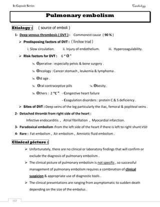 In Capsule Series Cardiology
102
Pulmonary embolism
Etiology : ( source of emboli )
1- Deep venous thrombosis ( DVT ) : Commonest cause ( 90 % )
 Predisposing factors of DVT : ( Virchow triad )
i. Slow circulation. ii. Injury of endothelium. iii. Hypercoagulability.
 Risk factors for DVT : 6 “ O "
 Operative : especially pelvic & bone surgery .
 Oncology : Cancer stomach , leukemia & lymphoma .
 Old age .
 Oral contraceptive pills  Obesity.
 Others : 2 “C " - Congestive heart failure
- Coagulation disorders : protein C & S deficiency .
 Sites of DVT : Deep veins of the leg particularly the iliac, femoral & popliteal veins .
2- Detached thrombi from right side of the heart :
Infective endocarditis , Atrial fibrillation , Myocardial infarction.
3- Paradoxical embolism :from the left side of the heart if there is left to right shunt:VSD
4- Rare : Fat embolism , Air embolism , Amniotic fluid embolism .
Clinical picture :
 Unfortunately, there are no clinical or laboratory findings that will confirm or
exclude the diagnosis of pulmonary embolism .
 The clinical picture of pulmonary embolism is not specific , so successful
management of pulmonary embolism requires a combination of clinical
suspicion & appropriate use of diagnostic tools .
 The clinical presentations are ranging from asymptomatic to sudden death
depending on the size of the embolus .
 