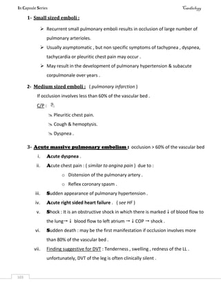 In Capsule Series Cardiology
103
1- Small sized emboli :
 Recurrent small pulmonary emboli results in occlusion of large number of
pulmonary arterioles.
 Usually asymptomatic , but non specific symptoms of tachypnea , dyspnea,
tachycardia or pleuritic chest pain may occur .
 May result in the development of pulmonary hypertension & subacute
corpulmonale over years .
2- Medium sized emboli : ( pulmonary infarction )
If occlusion involves less than 60% of the vascular bed .
C/P : 
 Pleuritic chest pain.
 Cough & hemoptysis.
 Dyspnea .
3- Acute massive pulmonary embolism : occlusion > 60% of the vascular bed
i. Acute dyspnea .
ii. Acute chest pain : ( similar to angina pain ) due to :
o Distension of the pulmonary artery .
o Reflex coronary spasm .
iii. Sudden appearance of pulmonary hypertension .
iv. Acute right sided heart failure . ( see HF )
v. Shock : It is an obstructive shock in which there is marked  of blood flow to
the lung  blood flow to left atrium   COP  shock .
vi. Sudden death : may be the first manifestation if occlusion involves more
than 80% of the vascular bed .
vii. Finding suggestive for DVT : Tenderness , swelling , redness of the LL .
unfortunately, DVT of the leg is often clinically silent .
 