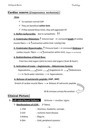 In Capsule Series Cardiology
- 6 -
Cardiac reserve (Compensatory mechanism) :
Aim:
 To maintain normal COP.
 They are beneficial within limit .
 If they exceed these limits, they will aggravate HF
1- Reflex tachycardia: due to sympathetic
2- Ventricular Dilatation: Volume load increased length of cardiac
muscle fibers contraction within limit (starling's law)
3- Ventricular Hypertrophy: Pressure load increased thickness of
cardiac muscle fibers contraction within limit. (bigger is not better)
4- Redistribution of blood flow:
From less vital organs (skin) to more vital organs ( brain & heart )
5- Activation of renin – Angiotensin – Aldosterone System:
Hypovalemia renin Angiotensin II Aldosterone
Na & water retention Hypervolemia .
6- Release of natriuretic peptide: (ANP , BNP)
Stretch of cardiac muscle fibers Release of natriuretic peptide
VD & increase urinary Na exretion
Clinical Picture:
І- Left sided heart failure: Scheme + cardiac signs
1- Manifestations of LCOP : 7 items
1-CNS : Dizziness, headache, syncope .
2-CVS : Ischemic heart disease.
3-Kidney : Oliguria .
4-Skin : Cold, peripheral cyanosis .
 