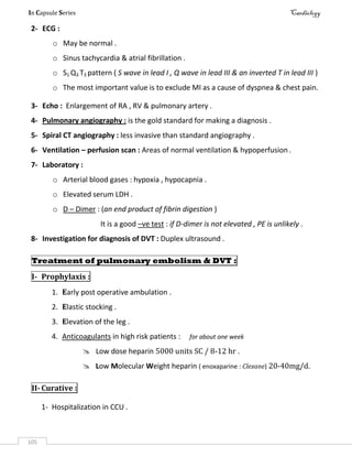 In Capsule Series Cardiology
105
2- ECG :
o May be normal .
o Sinus tachycardia & atrial fibrillation .
o S1 Q3 T3 pattern ( S wave in lead I , Q wave in lead III & an inverted T in lead III )
o The most important value is to exclude MI as a cause of dyspnea & chest pain.
3- Echo : Enlargement of RA , RV & pulmonary artery .
4- Pulmonary angiography : is the gold standard for making a diagnosis .
5- Spiral CT angiography : less invasive than standard angiography .
6- Ventilation – perfusion scan : Areas of normal ventilation & hypoperfusion .
7- Laboratory :
o Arterial blood gases : hypoxia , hypocapnia .
o Elevated serum LDH .
o D – Dimer : (an end product of fibrin digestion )
It is a good –ve test : if D-dimer is not elevated , PE is unlikely .
8- Investigation for diagnosis of DVT : Duplex ultrasound .
Treatment of pulmonary embolism & DVT :
I- Prophylaxis :
1. Early post operative ambulation .
2. Elastic stocking .
3. Elevation of the leg .
4. Anticoagulants in high risk patients : for about one week
 Low dose heparin 5000 units SC / 8-12 hr .
 Low Molecular Weight heparin ( enoxaparine : Clexane) 20-40mg/d.
II- Curative :
1- Hospitalization in CCU .
 