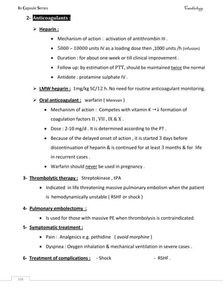 In Capsule Series Cardiology
106
2- Anticoagulants :
 Heparin :
 Mechanism of action : activation of antithrombin III .
 5000 – 10000 units IV as a loading dose then ,1000 units /h (infusion)
 Duration : for about one week or till clinical improvement .
 Follow up: by estimation of PTT, should be maintained twice the normal
 Antidote : protamine sulphate IV .
 LMW heparin : 1mg/kg SC/12 h. No need for routine anticoagulant monitoring.
 Oral anticoagulant : warfarin ( Marevan )
 Mechanism of action : Competes with vitamin K  formation of
coagulation factors II , VII , IX & X .
 Dose : 2-10 mg/d . It is determined according to the PT .
 Because of the delayed onset of action , it is started 3 days before
discontinuation of heparin & is continued for at least 3 months & for life
in recurrent cases .
 Warfarin should never be used in pregnancy .
3- Thrombolytic therapy : Streptokinase , tPA
 Indicated in life threatening massive pulmonary embolism when the patient
is hemodynamically unstable ( RSHF or shock )
4- Pulmonary embolectomy :
 Is used for those with massive PE when thrombolysis is contraindicated.
5- Symptomatic treatment :
 Pain : Analgesics e.g. pethidine ( avoid morphine )
 Dyspnea : Oxygen inhalation & mechanical ventilation in severe cases .
6- Treatment of complications : - Shock - RSHF .
 