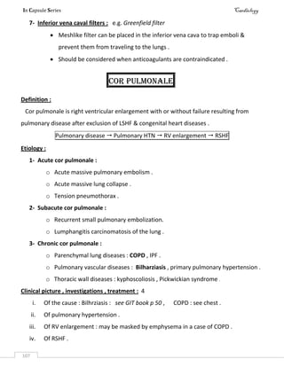 In Capsule Series Cardiology
107
7- Inferior vena caval filters : e.g. Greenfield filter
 Meshlike filter can be placed in the inferior vena cava to trap emboli &
prevent them from traveling to the lungs .
 Should be considered when anticoagulants are contraindicated .
Cor pulmonale
Definition :
Cor pulmonale is right ventricular enlargement with or without failure resulting from
pulmonary disease after exclusion of LSHF & congenital heart diseases .
Pulmonary disease  Pulmonary HTN  RV enlargement  RSHF
Etiology :
1- Acute cor pulmonale :
o Acute massive pulmonary embolism .
o Acute massive lung collapse .
o Tension pneumothorax .
2- Subacute cor pulmonale :
o Recurrent small pulmonary embolization.
o Lumphangitis carcinomatosis of the lung .
3- Chronic cor pulmonale :
o Parenchymal lung diseases : COPD , IPF .
o Pulmonary vascular diseases : Bilharziasis , primary pulmonary hypertension .
o Thoracic wall diseases : kyphoscoliosis , Pickwickian syndrome .
Clinical picture , investigations , treatment : 4
i. Of the cause : Bilhrziasis : see GIT book p 50 , COPD : see chest .
ii. Of pulmonary hypertension .
iii. Of RV enlargement : may be masked by emphysema in a case of COPD .
iv. Of RSHF .
 