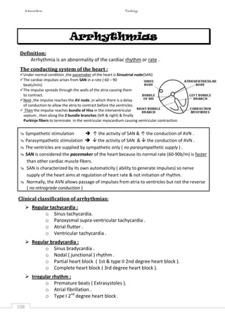 In Capsule Series Cardiology
108
Arrhythmias
Definition:
Arrhythmia is an abnormality of the cardiac rhythm or rate .
The conducting system of the heart :
Under normal condition ,the pacemaker of the heart is Sinoatrial node(SAN)
The cardiac impulses arises from SAN in a rate ( 60 – 90
beats/min)
The impulse spreads through the walls of the atria causing them
to contract.
Next ,the impulse reaches the AV node ,in which there is a delay
of conduction to allow the atria to contract before the ventricles.
 Then the impulse reaches bundle of Hiss in the interventricular
septum , then along the 2 bundle branches (left & right) & finally
Purkinje fibers to terminate in the ventricular myocardium causing ventricular contraction.
 Sympathetic stimulation  ↑ the activity of SAN & ↑ the conduction of AVN .
 Parasympathetic stimulation   the activity of SAN &  the conduction of AVN .
 The ventricles are supplied by sympathetic only ( no parasympathetic supply ) .
 SAN is considered the pacemaker of the heart because its normal rate (60-90b/m) is faster
than other cardiac muscle fibers.
 SAN is characterized by its own automaticity ( ability to generate impulses) so nerve
supply of the heart aims at regulation of heart rate & not initiation of rhythm.
 Normally, the AVN allows passage of impulses from atria to ventricles but not the reverse
( no retrograde conduction )
Clinical classification of arrhythmias:
 Regular tachycardia :
o Sinus tachycardia.
o Paroxysmal supra-ventricular tachycardia .
o Atrial flutter .
o Ventricular tachycardia .
 Regular bradycardia :
o Sinus bradycardia .
o Nodal ( junctional ) rhythm .
o Partial heart block ( 1st & type II 2nd degree heart block ).
o Complete heart block ( 3rd degree heart block ).
 Irregular rhythm :
o Premature beats ( Extrasystoles ).
o Atrial fibrillation .
o Type I 2nd
degree heart block .
 