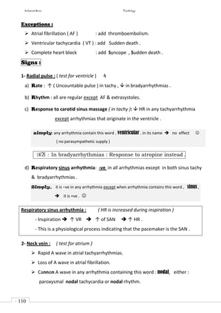 In Capsule Series Cardiology
- 110
-
Exceptions :
 Atrial fibrillation ( AF ) : add thromboembolism.
 Ventricular tachycardia ( VT ) : add Sudden death .
 Complete heart block : add Syncope , Sudden death .
Signs :
1- Radial pulse : ( test for ventricle ) 4
a) Rate : ↑ ( Uncountable pulse ) in tachy ,  in bradyarrhythmias .
b) Rhythm : all are regular except AF & extrasystoles.
c) Response to carotid sinus massage ( in tachy ):  HR in any tachyarrhythmia
except arrhythmias that originate in the ventricle .
simply: any arrhythmia contain this word , ventricular , in its name  no effect 
( no parasympathetic supply )
NB : In bradyarrhythmias : Response to atropine instead .
d) Respiratory sinus arrhythmia: -ve in all arrhythmias except in both sinus tachy
& bradyarrhythmias .
Simply, it is –ve in any arrhythmia except when arrhythmia contains this word , sinus ,
 it is +ve . 
Respiratory sinus arrhythmia : ( HR is increased during inspiration )
- Inspiration  ↑ VR  ↑ of SAN  ↑ HR .
- This is a physiological process indicating that the pacemaker is the SAN .
2- Neck vein : ( test for atrium )
 Rapid A wave in atrial tachyarrhythmias.
 Loss of A wave in atrial fibrillation.
 Cannon A wave in any arrhythmia containing this word : nodal, either :
paroxysmal nodal tachycardia or nodal rhythm.
 