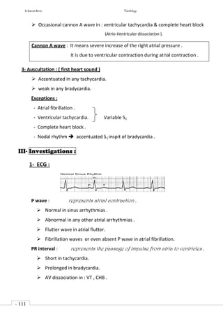 In Capsule Series Cardiology
- 111
-
 Occasional cannon A wave in : ventricular tachycardia & complete heart block
(Atrio-Ventricular dissociation ).
Cannon A wave : It means severe increase of the right atrial pressure .
It is due to ventricular contraction during atrial contraction .
3- Auscultation : ( first heart sound )
 Accentuated in any tachycardia.
 weak in any bradycardia.
Exceptions :
- Atrial fibrillation .
- Ventricular tachycardia. Variable S1
- Complete heart block .
- Nodal rhythm  accentuated S1 inspit of bradycardia .
III- Investigations :
1- ECG :
P wave : represents atrial contraction .
 Normal in sinus arrhythmias .
 Abnormal in any other atrial arrhythmias .
 Flutter wave in atrial flutter.
 Fibrillation waves or even absent P wave in atrial fibrillation.
PR interval : represents the passage of impulse from atria to ventricles .
 Short in tachycardia.
 Prolonged in bradycardia.
 AV dissociation in : VT , CHB .
 
