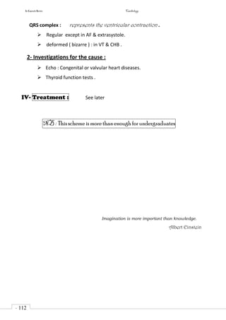 In Capsule Series Cardiology
- 112
-
QRS complex : represents the ventricular contraction .
 Regular except in AF & extrasystole.
 deformed ( bizarre ) : in VT & CHB .
2- Investigations for the cause :
 Echo : Congenital or valvular heart diseases.
 Thyroid function tests .
IV- Treatment : See later
NB : This scheme is more than enough for undergraduates
Imagination is more important than knowledge.
Albert Einstein
 