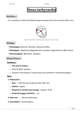 In Capsule Series Cardiology
- 113
-
Sinus tachycardia
Definition :
It is a condition in which the SAN discharges impulses faster than normal (>100 / min)
Notice that SAN is still the pacemaker of the heart
Etiology :
o Physiological : Exercise , Emotions , Excessive coffee .
o Pathological : Hypotension,Hyperdynamic circulation, Hyperthermia , Heart failure
o Pharmacological : Adrenaline , Atropine .
Clinical Picture :
Symptoms :
o The same as scheme .
o Onset & offset : gradual.
o Duration of the disease is usually long as the condition is mostly physiological.
Signs :
1- Radial pulse :
o Rate : > 100 /min but usually less than 160 / min.
o Rhythm : regular.
o Response to carotid sinus massage : gradual  HR
o Respiratory sinus arrhythmia : +ve.
2- Neck vein : Normal rapid waves .
3- Auscultation : Accentuated S1 .
 