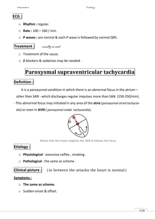 In Capsule Series Cardiology
- 114
-
ECG :
o Rhythm : regular.
o Rate : 100 – 160 / min.
o P waves : are normal & each P wave is followed by normal QRS .
Treatment : usually no need
o Treatment of the cause.
o β blockers & sedatives may be needed .
Paroxysmal supraventricular tachycardia
Definition :
It is a paroxysmal condition in which there is an abnormal focus in the atrium –
other than SAN - which discharges regular impulses more than SAN (150-250/min).
- This abnormal focus may initiated in any area of the atria (paroxysmal atrial tachycar-
dia) or even in AVN ( paroxysmal nodal tachycardia).
Notice that the heart neglects the SAN & follows the focus
Etiology :
o Physiological : excessive coffee , smoking .
o Pathological : the same as scheme .
Clinical picture : ( in between the attacks the heart is normal )
Symptoms :
o The same as scheme.
o Sudden onset & offset.
 