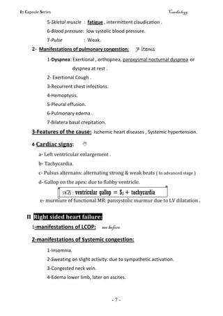 In Capsule Series Cardiology
- 7 -
5-Skletal muscle : fatigue , intermittent claudication .
6-Blood pressure: low systolic blood pressure.
7-Pulse : Weak.
2- Manifestations of pulmonary congestion: 7 items
1-Dyspnea: Exertional , orthopnea, paroxysmal nocturnal dyspnea or
dyspnea at rest .
2- Exertional Cough .
3-Recurrent chest infections.
4-Hemoptysis.
5-Pleural effusion.
6-Pulmonary edema .
7-Bilatera basal crepitation.
3-Features of the cause: Ischemic heart diseases , Systemic hypertension.
4-Cardiac signs: 
a- Left ventricular enlargement .
b- Tachycardia.
c- Pulsus alternans: alternating strong & weak beats ( In advanced stage )
d- Gallop on the apex: due to flabby ventricle.
e- murmure of functional MR: pansystolic murmur due to LV dilatation .
П Right sided heart failure:
1-manifestations of LCOP: see before
2-manifestations of systemic congestion:
1-Insomnia.
2-Sweating on slight activity: due to sympathetic activation.
3-Congested neck vein.
4-Edema lower limb, later on ascites.
NB : ventricular gallop = S3 + tachycardia
 