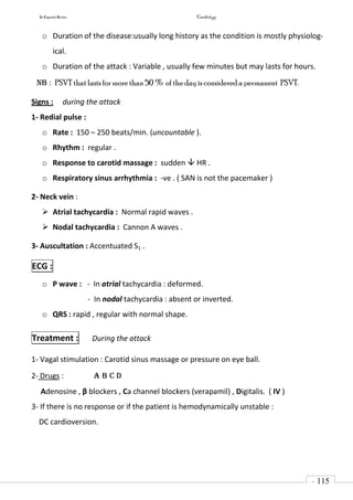 In Capsule Series Cardiology
- 115
-
o Duration of the disease:usually long history as the condition is mostly physiolog-
ical.
o Duration of the attack : Variable , usually few minutes but may lasts for hours.
NB : PSVT that lastsfor more than 50 % of the day is considered a permanent PSVT.
Signs : during the attack
1- Redial pulse :
o Rate : 150 – 250 beats/min. (uncountable ).
o Rhythm : regular .
o Response to carotid massage : sudden  HR .
o Respiratory sinus arrhythmia : -ve . ( SAN is not the pacemaker )
2- Neck vein :
 Atrial tachycardia : Normal rapid waves .
 Nodal tachycardia : Cannon A waves .
3- Auscultation : Accentuated S1 .
ECG :
o P wave : - In atrial tachycardia : deformed.
- In nodal tachycardia : absent or inverted.
o QRS : rapid , regular with normal shape.
Treatment : During the attack
1- Vagal stimulation : Carotid sinus massage or pressure on eye ball.
2- Drugs : A B C D
Adenosine , β blockers , Ca channel blockers (verapamil) , Digitalis. ( IV )
3- If there is no response or if the patient is hemodynamically unstable :
DC cardioversion.
 