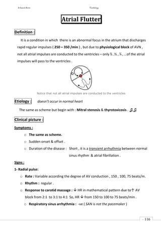In Capsule Series Cardiology
- 116
-
Atrial Flutter
Definition :
It is a condition in which there is an abnormal focus in the atrium that discharges
rapid regular impulses ( 250 – 350 /min ) , but due to physiological block of AVN ,
not all atrial impulses are conducted to the ventricles – only ½ , ⅓ , ¼ , …of the atrial
impulses will pass to the ventricles .
Notice that not all atrial impulses are conducted to the ventricles
Etiology : doesn’t occur in normal heart
The same as scheme but begin with : Mitral stenosis & thyrotoxicosis . ♫♫
Clinical picture :
Symptoms :
o The same as scheme.
o Sudden onset & offset .
o Duration of the disease : Short , it is a transient arrhythmia between normal
sinus rhythm & atrial fibrillation .
Signs :
1- Radial pulse:
o Rate : Variable according the degree of AV conduction , 150 , 100, 75 beats/m.
o Rhythm : regular .
o Response to carotid massage :  HR in mathematical pattern due to↑ AV
block from 2:1 to 3:1 to 4:1 So, HR  from 150 to 100 to 75 beats/min .
o Respiratory sinus arrhythmia : -ve ( SAN is not the pacemaker )
 