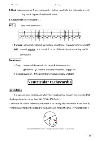 In Capsule Series Cardiology
- 117
-
2- Neck vein : number of A waves is double, triple or quadriple the pulse rate accord-
ing to the degree of AVN conduction .
3- Auscultation : Accentuated S1 .
ECG : ( Saw tooth appearance )
o P waves : abnormal ,replaced by multiple small flutter (f) waves before each QRS
o QRS : normal , regular , at a rate of ½ , ⅓ or ¼ the atrial rate according to AVN
conduction.
Treatment :
1- Drugs : to control the ventricular rate (  AVN conduction )
β blockers , Ca channel blocker ( verapamil ) or digitalis .
2- DC cardioversion : if the patient is hemodynamically unstable.
Ventricular tachycardia
Definition :
It is a paroxysmal condition in which there is abnormal focus in the ventricle that
discharge impulses more than SAN ( 150 – 250 / min ).
- Since the focus is in the ventricle & there is no retrograde conduction in the AVN, So
ventricles will follow the ectopic focus & atria will follow the SAN ( AV dissociation )
Notice that there is no retrograde conduction in the AVN
 