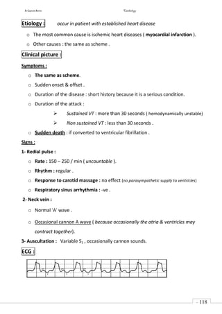 In Capsule Series Cardiology
- 118
-
Etiology : occur in patient with established heart disease
o The most common cause is ischemic heart diseases ( myocardial infarction ).
o Other causes : the same as scheme .
Clinical picture :
Symptoms :
o The same as scheme.
o Sudden onset & offset .
o Duration of the disease : short history because it is a serious condition.
o Duration of the attack :
 Sustained VT : more than 30 seconds ( hemodynamically unstable)
 Non sustained VT : less than 30 seconds .
o Sudden death : if converted to ventricular fibrillation .
Signs :
1- Redial pulse :
o Rate : 150 – 250 / min ( uncountable ).
o Rhythm : regular .
o Response to carotid massage : no effect (no parasympathetic supply to ventricles)
o Respiratory sinus arrhythmia : -ve .
2- Neck vein :
o Normal "A" wave .
o Occasional cannon A wave ( because occasionally the atria & ventricles may
contract together).
3- Auscultation : Variable S1 , occasionally cannon sounds.
ECG :
 
