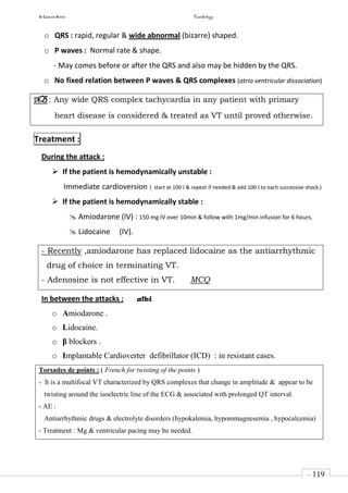 In Capsule Series Cardiology
- 119
-
o QRS : rapid, regular & wide abnormal (bizarre) shaped.
o P waves : Normal rate & shape.
- May comes before or after the QRS and also may be hidden by the QRS.
o No fixed relation between P waves & QRS complexes (atrio ventricular dissociation)
NB : Any wide QRS complex tachycardia in any patient with primary
heart disease is considered & treated as VT until proved otherwise.
Treatment :
During the attack :
 If the patient is hemodynamically unstable :
Immediate cardioversion ( start at 100 J & repeat if needed & add 100 J to each successive shock.)
 If the patient is hemodynamically stable :
 Amiodarone (IV) : 150 mg IV over 10min & follow with 1mg/min infusion for 6 hours.
 Lidocaine (IV).
- Recently ,amiodarone has replaced lidocaine as the antiarrhythmic
drug of choice in terminating VT.
- Adenosine is not effective in VT. MCQ
In between the attacks : albi
o Amiodarone .
o Lidocaine.
o β blockers .
o Implantable Cardioverter defibrillator (ICD) : in resistant cases.
Torsades de points : ( French for twisting of the points )
- It is a multifocal VT characterized by QRS complexes that change in amplitude & appear to be
twisting around the isoelectric line of the ECG & associated with prolonged QT interval.
- AE :
Antiarrhythmic drugs & electrolyte disorders (hypokalemia, hypommagnesemia , hypocalcemia)
- Treatment : Mg & ventricular pacing may be needed.
 