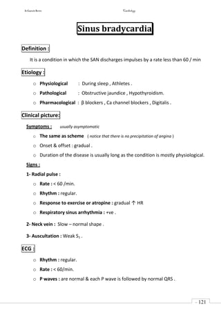 In Capsule Series Cardiology
- 121
-
Sinus bradycardia
Definition :
It is a condition in which the SAN discharges impulses by a rate less than 60 / min
Etiology :
o Physiological : During sleep , Athletes .
o Pathological : Obstructive jaundice , Hypothyroidism.
o Pharmacological : β blockers , Ca channel blockers , Digitalis .
Clinical picture:
Symptoms : usually asymptomatic
o The same as scheme ( notice that there is no precipitation of angina )
o Onset & offset : gradual .
o Duration of the disease is usually long as the condition is mostly physiological.
Signs :
1- Radial pulse :
o Rate : < 60 /min.
o Rhythm : regular.
o Response to exercise or atropine : gradual ↑ HR
o Respiratory sinus arrhythmia : +ve .
2- Neck vein : Slow – normal shape .
3- Auscultation : Weak S1 .
ECG :
o Rhythm : regular.
o Rate : < 60/min.
o P waves : are normal & each P wave is followed by normal QRS .
 