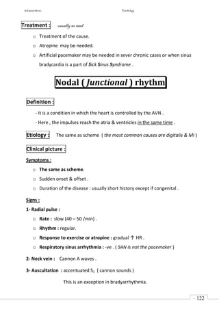 In Capsule Series Cardiology
- 122
-
Treatment : usually no need
o Treatment of the cause.
o Atropine may be needed.
o Artificial pacemaker may be needed in sever chronic cases or when sinus
bradycardia is a part of Sick Sinus Syndrome .
Nodal ( Junctional ) rhythm
Definition :
- It is a condition in which the heart is controlled by the AVN .
- Here , the impulses reach the atria & ventricles in the same time .
Etiology : The same as scheme ( the most common causes are digitalis & MI )
Clinical picture :
Symptoms :
o The same as scheme.
o Sudden onset & offset .
o Duration of the disease : usually short history except if congenital .
Signs :
1- Radial pulse :
o Rate : slow (40 – 50 /min) .
o Rhythm : regular.
o Response to exercise or atropine : gradual ↑ HR .
o Respiratory sinus arrhythmia : -ve . ( SAN is not the pacemaker )
2- Neck vein : Cannon A waves .
3- Auscultation : accentuated S1 ( cannon sounds )
This is an exception in bradyarrhythmia.
 