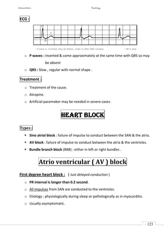 In Capsule Series Cardiology
- 123
-
ECG :
- P wave is inverted, may be before, under or after QRS complex - HR is slow
o P waves : Inverted & come approximately at the same time with QRS so may
be absent
o QRS : Slow , regular with normal shape .
Treatment :
o Treatment of the cause.
o Atropine.
o Artificial pacemaker may be needed in severe cases.
Heart block
Types :
 Sino atrial block : failure of impulse to conduct between the SAN & the atria.
 AV block : failure of impulse to conduct between the atria & the ventricles.
 Bundle branch block (BBB) : either in left or right bundles .
Atrio ventricular ( AV ) block
First degree heart block : ( Just delayed conduction )
o PR interval is longer than 0.2 second.
o All impulses from SAN are conducted to the ventricles.
o Etiology : physiologically during sleep or pathologically as in myocarditis.
o Usually asymptomatic.
 