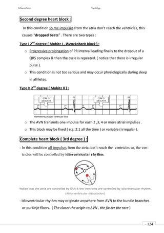 In Capsule Series Cardiology
- 124
-
Second degree heart block :
In this condition so.me impulses from the atria don’t reach the ventricles, this
causes “dropped beats” . There are two types :
Type I 2nd
degree ( Mobitz I , Wenckebach block ) :
o Progressive prolongation of PR interval leading finally to the dropout of a
QRS complex & then the cycle is repeated. ( notice that there is irregular
pulse ).
o This condition is not too serious and may occur physiologically during sleep
in athletes.
Type II 2nd
degree ( Mobitz II ) :
Intermittently skipped ventricular beat
o The AVN transmits one impulse for each 2 ,3, 4 or more atrial impulses .
o This block may be fixed ( e.g. 2:1 all the time ) or variable ( irregular ).
Complete heart block ( 3rd degree ) :
- In this condition all impulses from the atria don’t reach the ventricles so, the ven-
tricles will be controlled by idioventricular rhythm.
Notice that the atria are controlled by SAN & the ventricles are controlled by idioventricular rhythm.
(Atrio ventricular dissociation)
- Idioventricular rhythm may originate anywhere from AVN to the bundle branches
or purkinje fibers. ( The closer the origin to AVN , the faster the rate )
 
