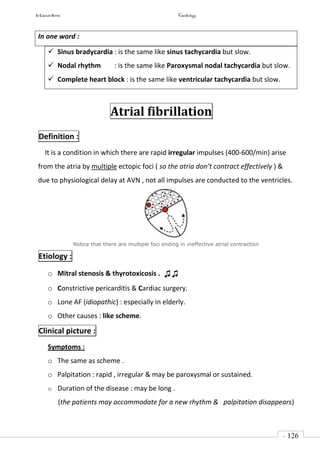 In Capsule Series Cardiology
- 126
-
In one word :
 Sinus bradycardia : is the same like sinus tachycardia but slow.
 Nodal rhythm : is the same like Paroxysmal nodal tachycardia but slow.
 Complete heart block : is the same like ventricular tachycardia but slow.
Atrial fibrillation
Definition :
It is a condition in which there are rapid irregular impulses (400-600/min) arise
from the atria by multiple ectopic foci ( so the atria don’t contract effectively ) &
due to physiological delay at AVN , not all impulses are conducted to the ventricles.
Notice that there are multiple foci ending in ineffective atrial contraction
Etiology :
o Mitral stenosis & thyrotoxicosis . ♫♫
o Constrictive pericarditis & Cardiac surgery.
o Lone AF (idiopathic) : especially in elderly.
o Other causes : like scheme.
Clinical picture :
Symptoms :
o The same as scheme .
o Palpitation : rapid , irregular & may be paroxysmal or sustained.
o Duration of the disease : may be long .
(the patients may accommodate for a new rhythm & palpitation disappears)
 