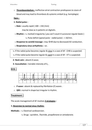 In Capsule Series Cardiology
- 127
-
o Thromboembolism : ineffective atrial contraction predisposes to stasis of
blood and may lead to thrombosis & systemic emboli (e.g. hemiplegia)
Signs :
1- Redial pulse :
o Rate : usually rapid ( 100 – 150 /min)
may be slow as in patients on digitalis.
o Rhythm :  marked irregularity ( you can’t count 4 successive regular beats )
 Pulse deficit (apical pulse - radial pulse) : > 10/min.
o Response to carotid massage : may HR due to decreased AV conduction.
o Respiratory sinus arrhythmia : -ve .
 If the radial pulse becomes regular & slow in a case of AF : CHB is suspected.
 If the radial pulse become regular & rapid in a case of AF : VT is suspected.
2- Neck vein : absent A wave.
3- Auscultation : Variable intensity of S1 .
ECG :
o P wave : absent & replaced by fibrillation (F) waves .
o QRS : normal in shape but irregular in rhythm.
Treatment :
The acute management of AF involves 3 strategies :
1- Reversion to normal sinus rhythm:
Methods :  Electrical cardioversion.
 Drugs : qunidine , flacinide, propafenone or amiodarone.
 