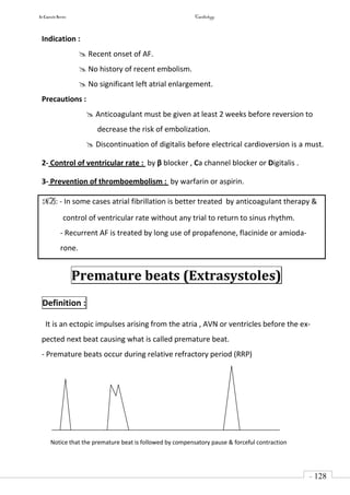 In Capsule Series Cardiology
- 128
-
Indication :
 Recent onset of AF.
 No history of recent embolism.
 No significant left atrial enlargement.
Precautions :
 Anticoagulant must be given at least 2 weeks before reversion to
decrease the risk of embolization.
 Discontinuation of digitalis before electrical cardioversion is a must.
2- Control of ventricular rate : by β blocker , Ca channel blocker or Digitalis .
3- Prevention of thromboembolism : by warfarin or aspirin.
NB: - In some cases atrial fibrillation is better treated by anticoagulant therapy &
control of ventricular rate without any trial to return to sinus rhythm.
- Recurrent AF is treated by long use of propafenone, flacinide or amioda-
rone.
Premature beats (Extrasystoles)
Definition :
It is an ectopic impulses arising from the atria , AVN or ventricles before the ex-
pected next beat causing what is called premature beat.
- Premature beats occur during relative refractory period (RRP)
Notice that the premature beat is followed by compensatory pause & forceful contraction
 