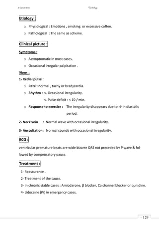 In Capsule Series Cardiology
- 129
-
Etiology :
o Physiological : Emotions , smoking or excessive coffee.
o Pathological : The same as scheme.
Clinical picture :
Symptoms :
o Asymptomatic in most cases.
o Occasional irregular palpitation .
Signs :
1- Redial pulse :
o Rate : normal , tachy or bradycardia.
o Rhythm :  Occasional irregularity.
 Pulse deficit : < 10 / min.
o Response to exercise : The irregularity disappears due to  in diastolic
period.
2- Neck vein : Normal wave with occasional irregularity.
3- Auscultation : Normal sounds with occasional irregularity.
ECG :
ventricular premature beats are wide bizarre QRS not preceded by P wave & fol-
lowed by compensatory pause.
Treatment :
1- Reassurance .
2- Treatment of the cause.
3- In chronic stable cases : Amiodarone, β blocker, Ca channel blocker or qunidine.
4- Lidocaine (IV) in emergency cases.
 