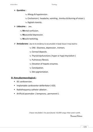 In Capsule Series Cardiology
- 131
-
 Qunidine :
 Allergy & hypotension .
 Cinchonism ( headache, vomiting , tinnitus & blurring of vision ).
 Digitalis toxicity .
 Lidocaine : 3m
 Mental confusion.
 Myocardial depression.
 Muscle twitching.
 Amiodarone : due to its tendency to accumulate in body tissue it may lead to:
 CNS : Dizziness, depression , tremors.
 Corneal deposits.
 Thyroid dysfunctions ( hyper or hypo thyroidism )
 Pulmonary fibrosis.
 Elevation of hepatic enzymes.
 Constipation.
 Skin pigmentation.
II- Non pharmacological :
 DC cardioversion .
 Implantable cardioverter defibrillator ( ICD).
 Radiofrequency catheter ablation .
 Artificial pacemaker .( temporary , permanent ).
I have not failed. I've just found 10,000 ways that won't work.
Thomas Edison
 