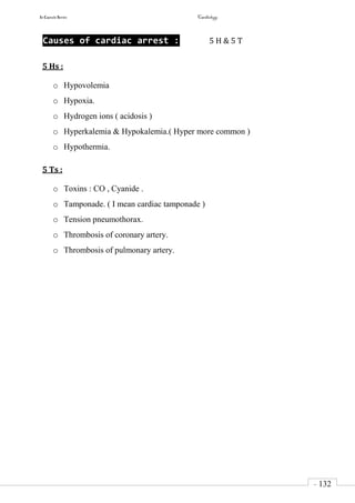 In Capsule Series Cardiology
- 132
-
Causes of cardiac arrest : 5 H & 5 T
5 Hs :
o Hypovolemia
o Hypoxia.
o Hydrogen ions ( acidosis )
o Hyperkalemia & Hypokalemia.( Hyper more common )
o Hypothermia.
5 Ts :
o Toxins : CO , Cyanide .
o Tamponade. ( I mean cardiac tamponade )
o Tension pneumothorax.
o Thrombosis of coronary artery.
o Thrombosis of pulmonary artery.
 