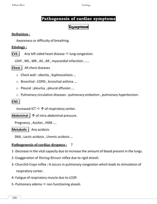 In Capsule Series Cardiology
- 133 -
Pathogenesis of cardiac symptoms
Dyspnea
Definition :
Awareness or difficulty of breathing.
Etiology :
CVS : Any left sided heart disease  lung congestion.
LSHF , MS , MR , AS , AR , myocardial infarction …….
Chest : All chest diseases
o Chest wall : obesity , Kyphoscoliosis …
o Bronchial : COPD , bronchial asthma ….
o Pleural : pleurisy , pleural effusion ….
o Pulmonary circulation diseases : pulmonary embolism , pulmonary hypertension.
CNS :
Increased ICT   of respiratory center.
Abdominal :  of intra abdominal pressure.
Pregnancy , Ascites , HSM ….
Metabolic : Any acidosis
DKA , Lactic acidosis , Uremic acidosis …
Pathogenesis of cardiac dyspnea : 7
1- Decrease in the vital capacity due to increase the amount of blood present in the lungs.
2- Exaggeration of Hering-Breuer reflex due to rigid alveoli.
3- Churchil-Cope reflex : It occurs in pulmonary congestion which leads to stimulation of
respiratory center.
4- Fatigue of respiratory muscle due to LCOP.
5- Pulmonary edema  non functioning alveoli.
 