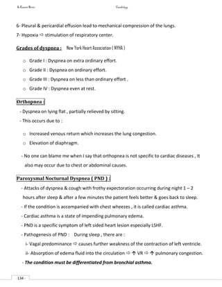In Capsule Series Cardiology
- 134 -
6- Pleural & pericardial effusion lead to mechanical compression of the lungs.
7- Hypoxia  stimulation of respiratory center.
Grades of dyspnea : New York Heart Association ( NYHA )
o Grade I : Dyspnea on extra ordinary effort.
o Grade II : Dyspnea on ordinary effort.
o Grade III : Dyspnea on less than ordinary effort .
o Grade IV : Dyspnea even at rest.
Orthopnea :
- Dyspnea on lying flat , partially relieved by sitting.
- This occurs due to :
o Increased venous return which increases the lung congestion.
o Elevation of diaphragm.
- No one can blame me when I say that orthopnea is not specific to cardiac diseases , It
also may occur due to chest or abdominal causes.
Paroxysmal Nocturnal Dyspnea ( PND ) :
- Attacks of dyspnea & cough with frothy expectoration occurring during night 1 – 2
hours after sleep & after a few minutes the patient feels better & goes back to sleep.
- If the condition is accompanied with chest wheezes , it is called cardiac asthma.
- Cardiac asthma is a state of impending pulmonary edema.
- PND is a specific symptom of left sided heart lesion especially LSHF.
- Pathogenesis of PND : During sleep , there are :
i- Vagal predominance  causes further weakness of the contraction of left ventricle.
ii- Absorption of edema fluid into the circulation   VR   pulmonary congestion.
- The condition must be differentiated from bronchial asthma.
 