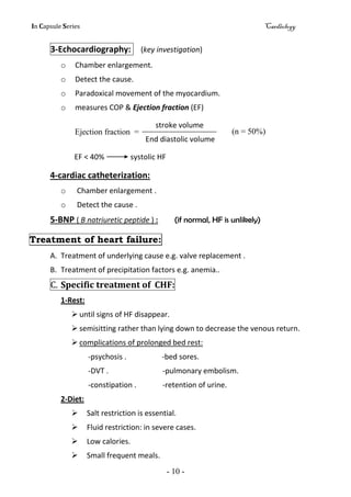 In Capsule Series Cardiology
- 10 -
3-Echocardiography: (key investigation)
o Chamber enlargement.
o Detect the cause.
o Paradoxical movement of the myocardium.
o measures COP & Ejection fraction (EF)
stroke volume
End diastolic volume
EF < 40% systolic HF
4-cardiac catheterization:
o Chamber enlargement .
o Detect the cause .
5-BNP ( B natriuretic peptide ) : (if normal, HF is unlikely)
Treatment of heart failure:
A. Treatment of underlying cause e.g. valve replacement .
B. Treatment of precipitation factors e.g. anemia..
C. Specific treatment of CHF:
1-Rest:
 until signs of HF disappear.
 semisitting rather than lying down to decrease the venous return.
 complications of prolonged bed rest:
-psychosis . -bed sores.
-DVT . -pulmonary embolism.
-constipation . -retention of urine.
2-Diet:
 Salt restriction is essential.
 Fluid restriction: in severe cases.
 Low calories.
 Small frequent meals.
Ejection fraction = (n = 50%)
 