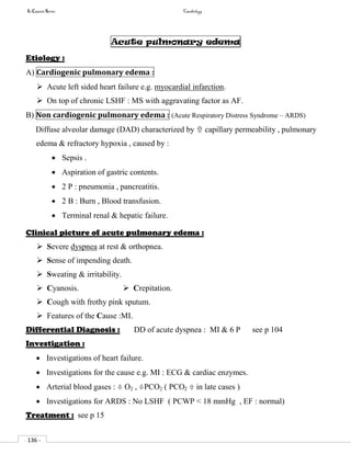 In Capsule Series Cardiology
- 136 -
Acute pulmonary edema
Etiology :
A) Cardiogenic pulmonary edema :
 Acute left sided heart failure e.g. myocardial infarction.
 On top of chronic LSHF : MS with aggravating factor as AF.
B) Non cardiogenic pulmonary edema : (Acute Respiratory Distress Syndrome – ARDS)
Diffuse alveolar damage (DAD) characterized by  capillary permeability , pulmonary
edema & refractory hypoxia , caused by :
 Sepsis .
 Aspiration of gastric contents.
 2 P : pneumonia , pancreatitis.
 2 B : Burn , Blood transfusion.
 Terminal renal & hepatic failure.
Clinical picture of acute pulmonary edema :
 Severe dyspnea at rest & orthopnea.
 Sense of impending death.
 Sweating & irritability.
 Cyanosis.  Crepitation.
 Cough with frothy pink sputum.
 Features of the Cause :MI.
Differential Diagnosis : DD of acute dyspnea : MI & 6 P see p 104
Investigation :
 Investigations of heart failure.
 Investigations for the cause e.g. MI : ECG & cardiac enzymes.
 Arterial blood gases :  O2 , PCO2 ( PCO2  in late cases )
 Investigations for ARDS : No LSHF ( PCWP < 18 mmHg , EF : normal)
Treatment : see p 15
 