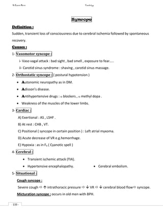 In Capsule Series Cardiology
- 133 -
Syncope
Definition :
Sudden, transient loss of consciousness due to cerebral ischemia followed by spontaneous
recovery.
Causes :
1- Vasomotor syncope :
i- Vaso vagal attack : bad sight , bad smell , exposure to fear…..
ii- Carotid sinus syndrome : shaving , carotid sinus massage.
2- Orthostatic syncope : ( postural hypotension )
 Autonomic neuropathy as in DM.
 Adisson’s disease.
 Antihypertensive drugs :  blockers ,  methyl dopa .
 Weakness of the muscles of the lower limbs.
3- Cardiac :
A) Exertional : AS , LSHF .
B) At rest : CHB , VT.
C) Positional ( syncope in certain position ) : Left atrial myxoma.
D) Acute decrease of VR e.g.hemorrhage.
E) Hypoxia : as in F4 ( Cyanotic spell )
4- Cerebral :
 Transient ischemic attack (TIA).
 Hypertensive encephalopathy.  Cerebral embolism.
5- Situational :
Cough syncope :
Severe cough   intrathoracic pressure   VR   cerebral blood flow syncope.
Micturation syncope : occurs in old men with BPH.
 