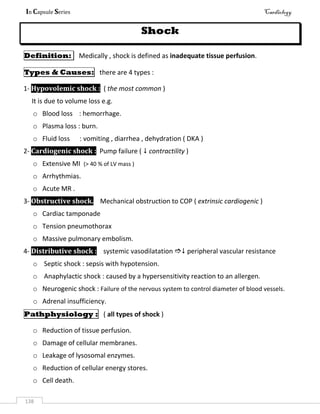 In Capsule Series Cardiology
138
Shock
Definition: Medically , shock is defined as inadequate tissue perfusion.
Types & Causes: there are 4 types :
1- Hypovolemic shock : ( the most common )
It is due to volume loss e.g.
o Blood loss : hemorrhage.
o Plasma loss : burn.
o Fluid loss : vomiting , diarrhea , dehydration ( DKA )
2- Cardiogenic shock : Pump failure (  contractility )
o Extensive MI (> 40 % of LV mass )
o Arrhythmias.
o Acute MR .
3- Obstructive shock. Mechanical obstruction to COP ( extrinsic cardiogenic )
o Cardiac tamponade
o Tension pneumothorax
o Massive pulmonary embolism.
4- Distributive shock : systemic vasodilatation  peripheral vascular resistance
o Septic shock : sepsis with hypotension.
o Anaphylactic shock : caused by a hypersensitivity reaction to an allergen.
o Neurogenic shock : Failure of the nervous system to control diameter of blood vessels.
o Adrenal insufficiency.
Pathphysiology : ( all types of shock )
o Reduction of tissue perfusion.
o Damage of cellular membranes.
o Leakage of lysosomal enzymes.
o Reduction of cellular energy stores.
o Cell death.
 