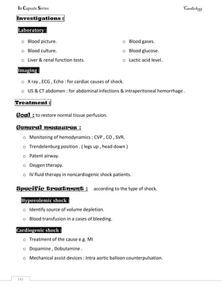 In Capsule Series Cardiology
141
Investigations :
Laboratory :
o Blood picture.
o Blood culture.
o Blood gases.
o Blood glucose.
o Liver & renal function tests. o Lactic acid level.
Imaging :
o X ray , ECG , Echo : for cardiac causes of shock.
o US & CT abdomen : for abdominal infections & intraperitoneal hemorrhage .
Treatment :
Goal : to restore normal tissue perfusion.
General measures :
o Monitoring of hemodynamics : CVP , CO , SVR.
o Trendelenburg position . ( legs up , head down )
o Patent airway.
o Oxygen therapy.
o IV fluid therapy in noncardiogenic shock patients.
Specific treatment : according to the type of shock.
Hypovolemic shock :
o Identify source of volume depletion.
o Blood transfusion in a cases of bleeding.
Cardiogenic shock :
o Treatment of the cause e.g. MI
o Dopamine , Dobutamine .
o Mechanical assist devices : Intra aortic balloon counterpulsation.
 