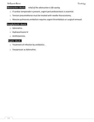 In Capsule Series Cardiology
142
Obstructive shock: relief of the obstruction is life saving
o If cardiac tamponade is present, urgent pericardiocentesis is essential.
o Tension pneumothorax must be treated with needle thoracostomy.
o Massive pulmonary embolism requires urgent thrombolysis or surgical removal.
Anaphylactic shock :
o Adrenaline .
o Hydrocortisone IV
o Antihistaminic.
Septic shock :
o Treatment of infection by antibiotics .
o Vasopressor as Adrenaline.
 