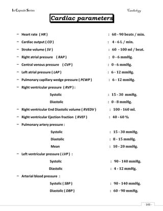 In Capsule Series Cardiology
- 143 -
Cardiac parameters
– Heart rate ( HR ) : 60 - 90 beats / min.
– Cardiac output ( CO ) : 4 - 6 L / min.
– Stroke volume ( SV ) : 60 - 100 ml / beat.
– Right atrial pressure ( RAP ) : 0 - 6 mmHg.
– Central venous pressure ( CVP ) : 0 - 6 mmHg.
– Left atrial pressure ( LAP ) : 6 - 12 mmHg.
– Pulmonary capillary wedge pressure ( PCWP ) : 6 - 12 mmHg.
– Right ventricular pressure ( RVP ) :
Systolic : 15 - 30 mmHg.
Diastolic : 0 - 8 mmHg.
– Right ventricular End Diastolic volume ( RVEDV ) : 100 - 160 ml.
– Right ventricular Ejection fraction ( RVEF ) : 40 - 60 %
– Pulmonary artery pressure :
Systolic : 15 - 30 mmHg.
Diastolic : 8 - 15 mmHg.
Mean : 10 - 20 mmHg.
– Left ventricular pressure ( LVP ) :
Systolic : 90 - 140 mmHg.
Diastolic : 4 - 12 mmHg.
– Arterial blood pressure :
Systolic ( SBP ) : 90 - 140 mmHg.
Diastolic ( DBP ) : 60 - 90 mmHg.
 